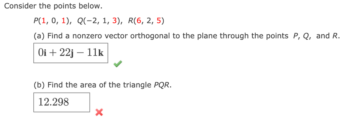 Consider the points below.
Р(1, 0, 1), Q(-2, 1, 3), R(6, 2, 5)
(a) Find a nonzero vector orthogonal to the plane through the points P, Q, and R.
Оi + 22j — 11k
(b) Find the area of the triangle PQR.
12.298
