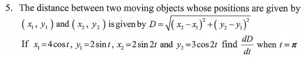 5. The distance between two moving objects whose positions are given by
( x₁, y₁ ) and ( x₂, Y₂ ) is given by D = √(x₂ −x₁)² + ( Y₂ −Y₁ )²
dD
If x₁ = 4 cost, y₁=2 sint, x₂ =2 sin 2t and y₂ =3 cos 2t find when t = π
dt