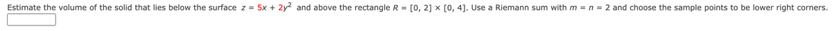 Estimate the volume of the solid that lies below the surface z = 5x + 2y2 and above the rectangle R = [0, 2] × [0, 4]. Use a Riemann sum with m = n = 2 and choose the sample points to be lower right corners.
%3D
