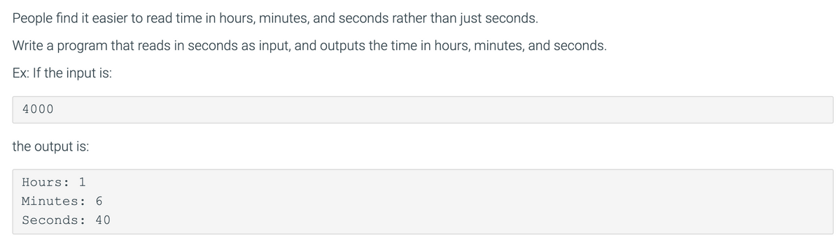 People find it easier to read time in hours, minutes, and seconds rather than just seconds.
Write a program that reads in seconds as input, and outputs the time in hours, minutes, and seconds.
Ex: If the input is:
4000
the output is:
Hours: 1
Minutes: 6
Seconds: 40
