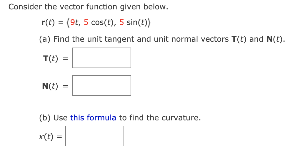 Consider the vector function given below.
r(t) = (9t, 5 cos(t), 5 sin(t))
(a) Find the unit tangent and unit normal vectors T(t) and N(t).
T(t)
N(t)
(b) Use this formula to find the curvature.
K(t) =
