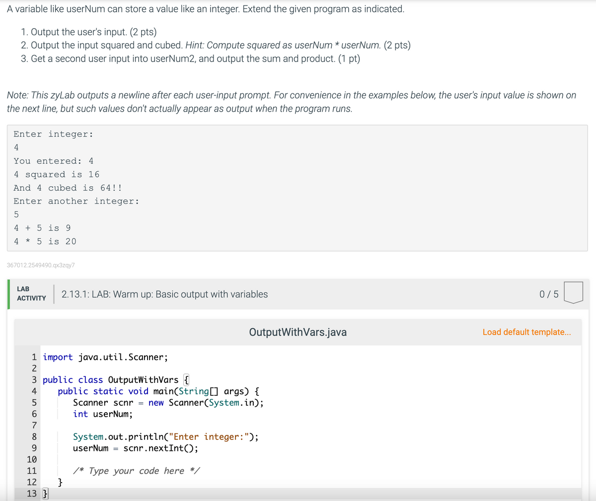 A variable like userNum can store a value like an integer. Extend the given program as indicated.
1. Output the user's input. (2 pts)
2. Output the input squared and cubed. Hint: Compute squared as userNum * userNum. (2 pts)
3. Get a second user input into userNum2, and output the sum and product. (1 pt)
Note: This zyLab outputs a newline after each user-input prompt. For convenience in the examples below, the user's input value is shown on
the next line, but such values don't actually appear as output when the program runs.
Enter integer:
4
You entered: 4
4 squared is 16
And 4 cubed is 64!!
Enter another integer:
4 + 5 is 9
4 * 5 is 20
367012.2549490.qx3zgy7
LAB
2.13.1: LAB: Warm up: Basic output with variables
0/5
ACTIVITY
OutputWithVars.java
Load default template...
1 import java.util.Scanner;
2
3 public class OutputWithVars {
public static void main(String[] args) {
Scanner scnr = new Scanner(System.in);
int userNum;
4
7
8
System.out.println("Enter integer:");
userNum = scnr.nextInt();
9.
10
/* Type your code here */
}
11
12
13 }
