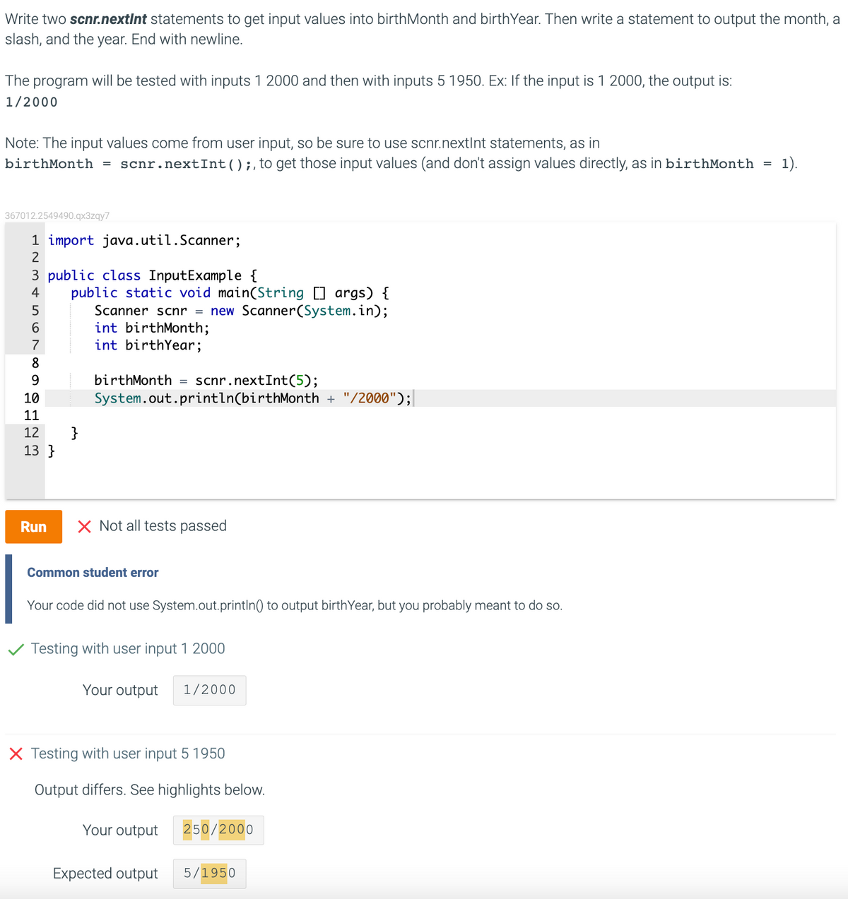 Write two scnr.nextInt statements to get input values into birthMonth and birthYear. Then write a statement to output the month, a
slash, and the year. End with newline.
The program will be tested with inputs 1 2000 and then with inputs 5 1950. Ex: If the input is 1 2000, the output is:
1/2000
Note: The input values come from user input, so be sure to use scnr.nextInt statements, as in
birthMonth = scnr.nextInt();,to get those input values (and don't assign values directly, as in birthMonth =
1).
367012.2549490.qx3zqy7
1 import java.util.Scanner;
2
3 public class InputExample {
public static void main(String ] args) {
Scanner scnr = new Scanner(System.in);
int birthMonth;
int birthYear;
4
6.
7
8
birthMonth =
scnr.nextInt(5);
System.out.println(birthMonth + "/2000");|
10
11
12
}
13 }
Run
X Not all tests passed
Common student error
Your code did not use System.out.println) to output birthYear, but you probably meant to do so.
Testing with user input 1 2000
Your output
1/2000
X Testing with user input 5 1950
Output differs. See highlights below.
Your output
250/2000
Expected output
5/1950
