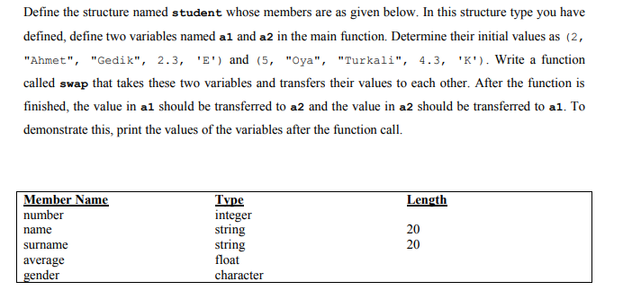 Define the structure named student whose members are as given below. In this structure type you have
defined, define two variables named al and a2 in the main function. Determine their initial values as (2,
"Ahmet", "Gedik", 2.3, 'E') and (5, "Oya", "Turkali", 4.3, 'K'). Write a function
called swap that takes these two variables and transfers their values to each other. After the function is
finished, the value in al should be transferred to a2 and the value in a2 should be transferred to al. To
demonstrate this, print the values of the variables after the function call.
Member Name
Type
integer
string
string
float
Length
number
name
20
surname
20
average
gender
character
