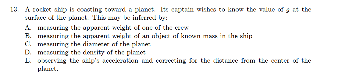 13. A rocket ship is coasting toward a planet. Its captain wishes to know the value of g at the
surface of the planet. This may be inferred by:
A. measuring the apparent weight of one of the crew
B. measuring the apparent weight of an object of known mass in the ship
C. measuring the diameter of the planet
D. measuring the density of the planet
E. observing the ship's acceleration and correcting for the distance from the center of the
planet.
