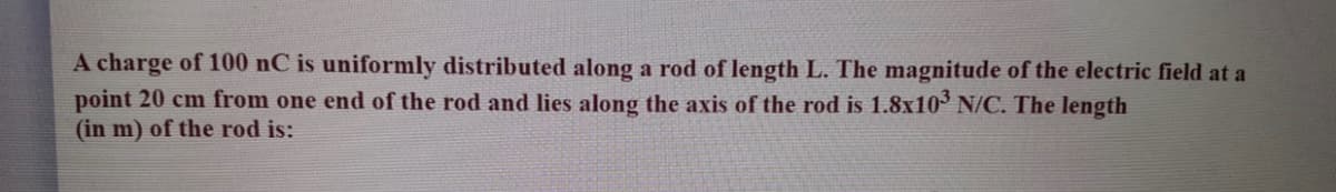 A charge of 100 nC is uniformly distributed along a rod of length L. The magnitude of the electric field at a
point 20 cm from one end of the rod and lies along the axis of the rod is 1.8x10° N/C. The length
(in m) of the rod is:
