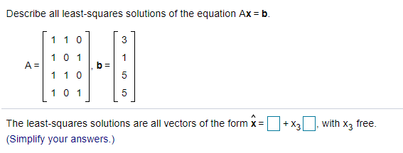 Describe all least-squares solutions of the equation Ax = b.
110
3
10 1
A =
b =
5
110
10 1
5
The least-squares solutions are all vectors of the form x= +x3 with
X3
free.
(Simplify your answers.)
