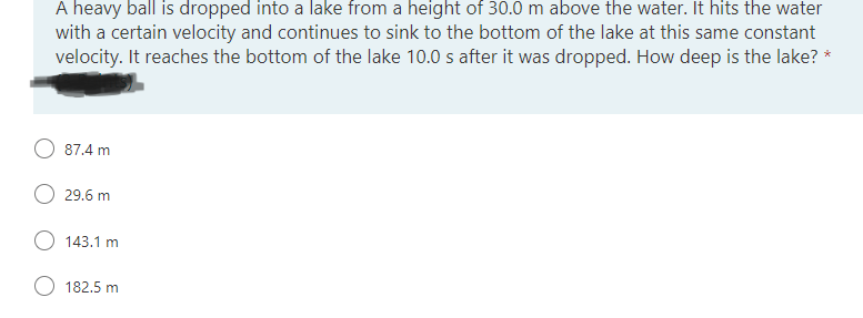 A heavy ball is dropped into a lake from a height of 30.0 m above the water. It hits the water
with a certain velocity and continues to sink to the bottom of the lake at this same constant
velocity. It reaches the bottom of the lake 10.0 s after it was dropped. How deep is the lake?
87.4 m
29.6 m
O 143.1 m
182.5 m
