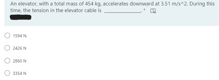 An elevator, with a total mass of 454 kg, accelerates downward at 3.51 m/s^2. During this
time, the tension in the elevator cable is
1594 N.
2426 N
2860 N
3354 N
