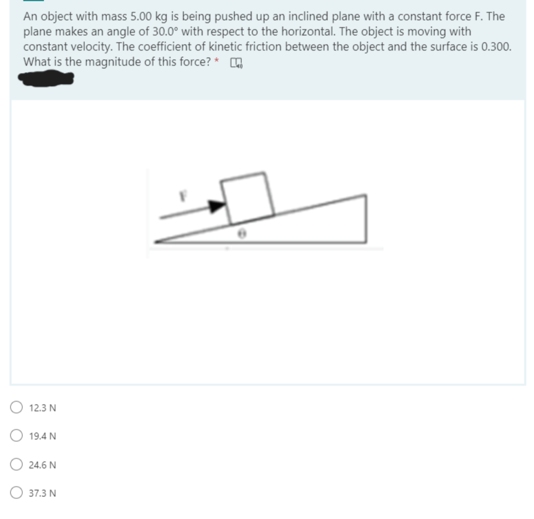 An object with mass 5.00 kg is being pushed up an inclined plane with a constant force F. The
plane makes an angle of 30.0° with respect to the horizontal. The object is moving with
constant velocity. The coefficient of kinetic friction between the object and the surface is 0.300.
What is the magnitude of this force? *
O 12.3 N
19.4 N
24.6 N
O 37.3 N
