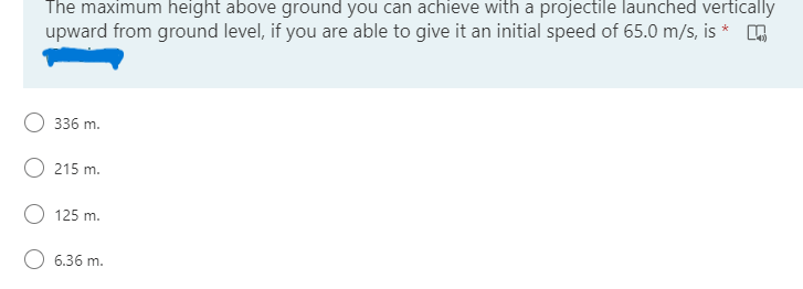 The maximum height above ground you can achieve with a projectile launched vertically
upward from ground level, if you are able to give it an initial speed of 65.0 m/s, is *
336 m.
215 m.
O 125 m.
O 6.36 m.
