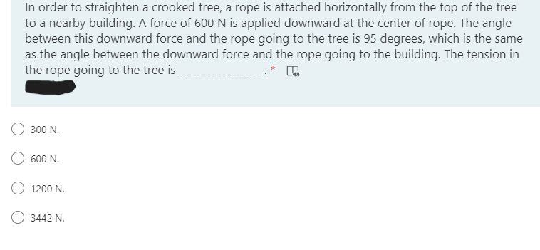 In order to straighten a crooked tree, a rope is attached horizontally from the top of the tree
to a nearby building. A force of 600 N is applied downward at the center of rope. The angle
between this downward force and the rope going to the tree is 95 degrees, which is the same
as the angle between the downward force and the rope going to the building. The tension in
the rope going to the tree is
300 N.
600 N.
1200 N.
3442 N.
