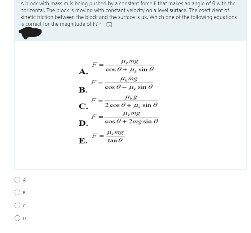 A block with mass m is being pushed by a constant force F that makes an angle of e with the
horizontal. The block is moving with constant velocity on a level surface. The coefficient of
kinetic friction between the block and the surface is uk. Which one of the following equations
is correct for the magnitude of F? * o
F =
А.
Sui*ni
cos 0 + µ̟ sin 0
F =
В.
Su*ni
cos 0 – µ̟ sin 0
F
С.
2 cos 0 + µ̟ sin 0
F =
cos 0 + 2mg sin 0
Su*ní
D.
F:
Е.
Suʼni
tan 0
В
