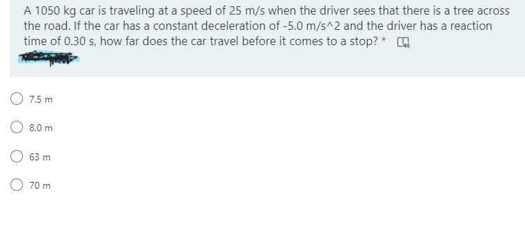A 1050 kg car is traveling at a speed of 25 m/s when the driver sees that there is a tree across
the road. If the car has a constant deceleration of -5.0 m/s^2 and the driver has a reaction
time of 0.30 s, how far does the car travel before it comes to a stop? *
O 7.5 m
8.0 m
O 63 m
70 m
