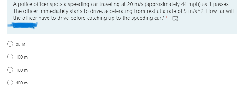 A police officer spots a speeding car traveling at 20 m/s (approximately 44 mph) as it passes.
The officer immediately starts to drive, accelerating from rest at a rate of 5 m/s^2. How far will
the officer have to drive before catching up to the speeding car? * O
80 m
100 m
160 m
400 m
