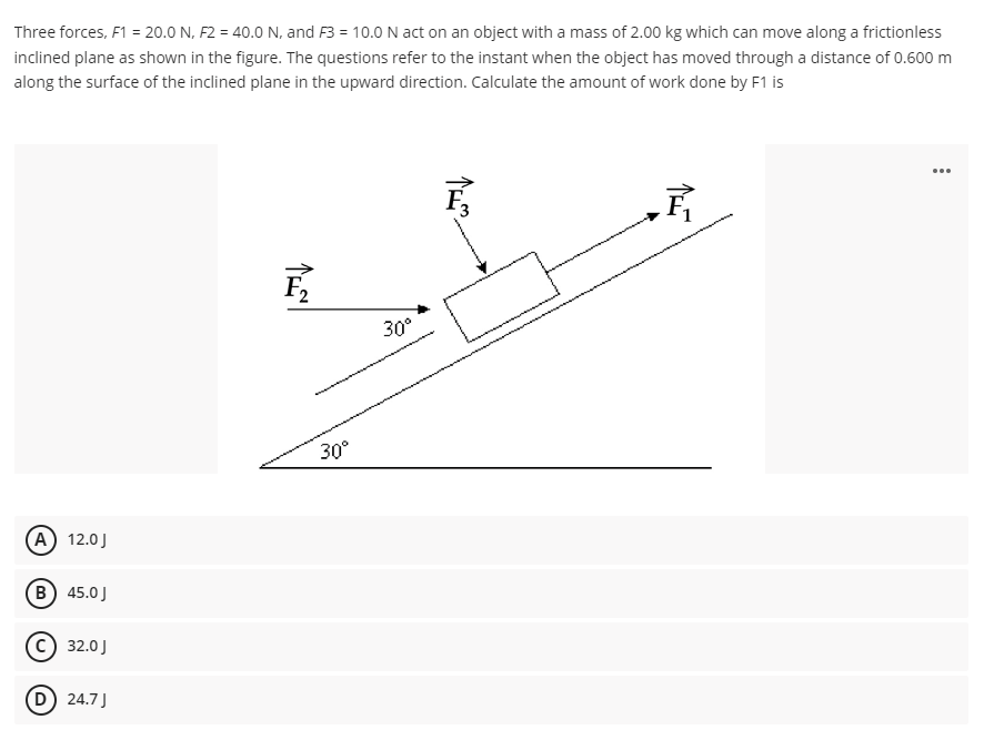 Three forces, F1 = 20.0 N, F2 = 40.0 N, and F3 = 10.0 N act on an object with a mass of 2.00 kg which can move along a frictionless
inclined plane as shown in the figure. The questions refer to the instant when the object has moved through a distance of 0.600 m
along the surface of the inclined plane in the upward direction. Calculate the amount of work done by F1 is
...
30°
30°
A) 12.0J
B) 45.0J
C) 32.0J
D 24.7J
