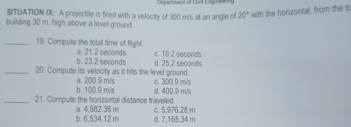 Department of Civil Engineering
SITUATION IX: A projectile is fired with a velocity of 300 m/s at an angle of 20° with the horizontal, from the to
building 30 m. high above a level ground.
19. Compute the total time of flight.
a. 21.2 seconds
b. 23.2 seconds
c. 19.2 seconds
d. 25.2 seconds
20. Compute its velocity as it hits the level ground.
a. 200.9 m/s
c. 300.9 m/s
b. 100.9 m/s
d. 400.9 m/s
21. Compute the horizontal distance traveled.
a. 4,982.36 m
b. 6,534.12 m
c. 5,976.28 m
d. 7,165.34 m