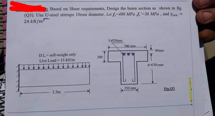 : Based on Shear requirements, Design the beam section as shown in fig.
(Q3). Use U-steel stirrups 10mm diameter. Let f,-400 MPa f.-36 MPa , and Yeon. =
24 kN/m
3-028mm
700 mm
80mm
D.L.- self-weight only
Live Load - 15 kN/m
200
d-670mm
350 mm
Fig.03
2.5m
