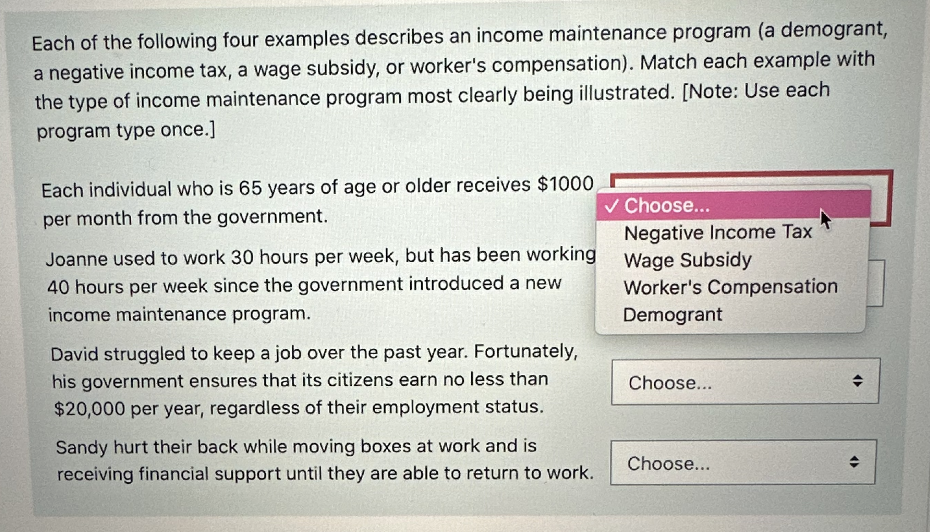 Each of the following four examples describes an income maintenance program (a demogrant,
a negative income tax, a wage subsidy, or worker's compensation). Match each example with
the type of income maintenance program most clearly being illustrated. [Note: Use each
program type once.]
Each individual who is 65 years of age or older receives $1000
per month from the government.
Joanne used to work 30 hours per week, but has been working
40 hours per week since the government introduced a new
income maintenance program.
David struggled to keep a job over the past year. Fortunately,
his government ensures that its citizens earn no less than
$20,000 per year, regardless of their employment status.
Sandy hurt their back while moving boxes at work and is
receiving financial support until they are able to return to work.
✓ Choose...
Negative Income Tax
Wage Subsidy
Worker's Compensation
Demogrant
Choose...
Choose...
(