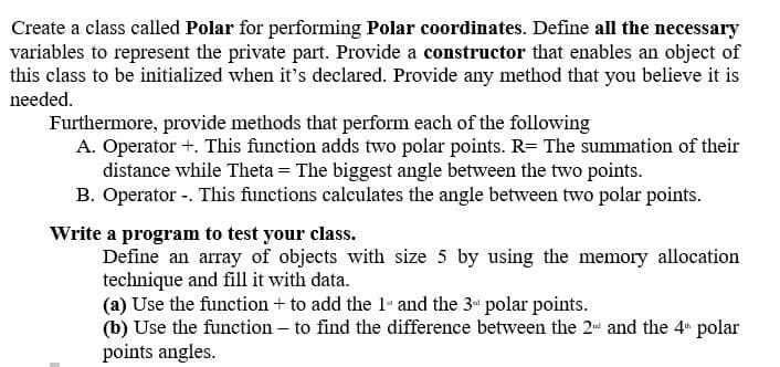 Create a class called Polar for performing Polar coordinates. Define all the necessary
variables to represent the private part. Provide a constructor that enables an object of
this class to be initialized when it's declared. Provide any method that you believe it is
needed.
Furthermore, provide methods that perform each of the following
A. Operator +. This function adds two polar points. R= The summation of their
distance while Theta = The biggest angle between the two points.
B. Operator -. This functions calculates the angle between two polar points.
Write a program to test your class.
Define an array of objects with size 5 by using the memory allocation
technique and fill it with data.
(a) Use the function + to add the 1 and the 3" polar points.
(b) Use the function - to find the difference between the 2 and the 4 polar
points angles.
