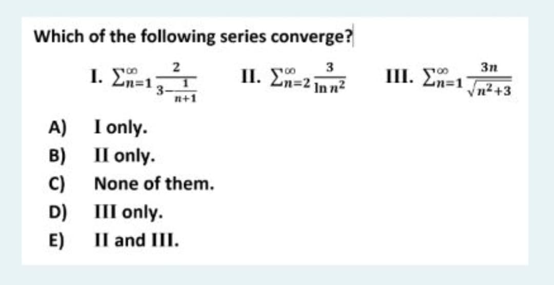 Which of the following series converge?
3
3n
III. En=1
vn2+3
2
1. En=13-
II. En=2 in n2
n+1
A) I only.
Il only.
B)
C)
None of them.
D) III only.
E)
Il and III.
