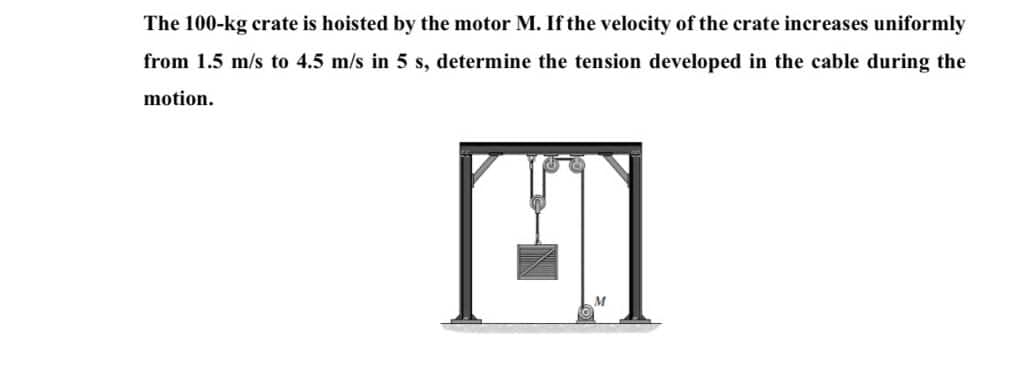 The 100-kg crate is hoisted by the motor M. If the velocity of the crate increases uniformly
from 1.5 m/s to 4.5 m/s in 5 s, determine the tension developed in the cable during the
motion.

