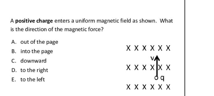 A positive charge enters a uniform magnetic field as shown. What
is the direction of the magnetic force?
A. out of the page
X X X X X X
B. into the page
C. downward
D. to the right
VA
X X X XX X
E. to the left
X X X X X X
