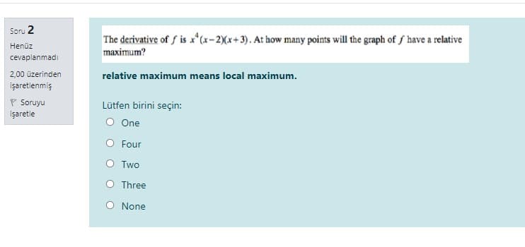 Soru 2
The derivative of f is x*(x-2)(x+3). At how many points will the graph of ƒ have a relative
Henüz
maximum?
cevaplanmadı
2,00 üzerinden
relative maximum means local maximum.
işaretlenmiş
P Soruyu
Lütfen birini seçin:
işaretle
O One
O Four
O Two
O Three
O None
