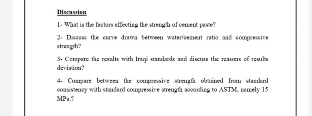 Discussion
1- What is the factors affecting the strength of cement paste?
2- Discuss the curve drawn between water/cement ratio and compressive
strength?
3- Compare the results with Iraqi standards and discuss the reasons of results
deviation?
4- Compare between the compressive strength obtained from standard
consistency with standard compressive strength according to ASTM, namely 15
MPa.?
