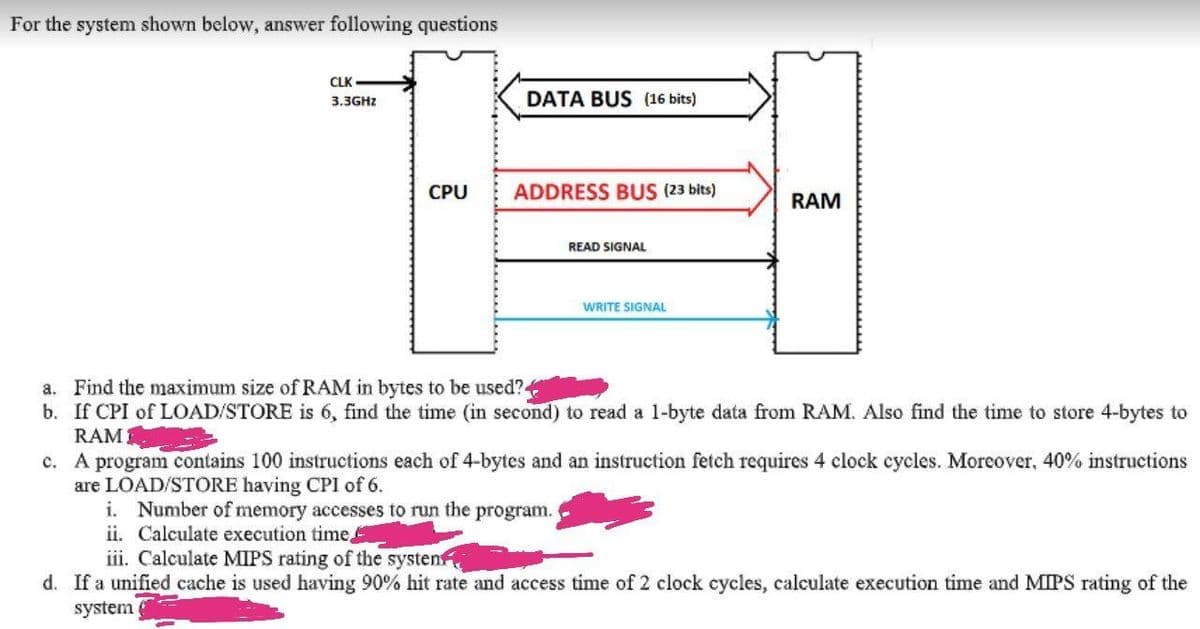 For the system shown below, answer following questions
CLK
DATA BUS (16 bits)
3.3GHZ
CPU
ADDRESS BUS (23 bits)
RAM
READ SIGNAL
WRITE SIGNAL
a. Find the maximum size of RAM in bytes to be used?.
b. If CPI of LOAD/STORE is 6, find the time (in second) to read a 1-byte data from RAM. Also find the time to store 4-bytes to
RAM
c. A program contains 100 instructions each of 4-bytes and an instruction fetch requires 4 clock cycles. Moreover, 40% instructions
are LOAD/STORE having CPI of 6.
i. Number of memory accesses to run the program.
ii. Calculate execution time,
iii. Calculate MIPS rating of the systen
d. If a unified cache is used having 90% hit rate and access time of 2 clock cycles, calculate execution time and MIPS rating of the
system
