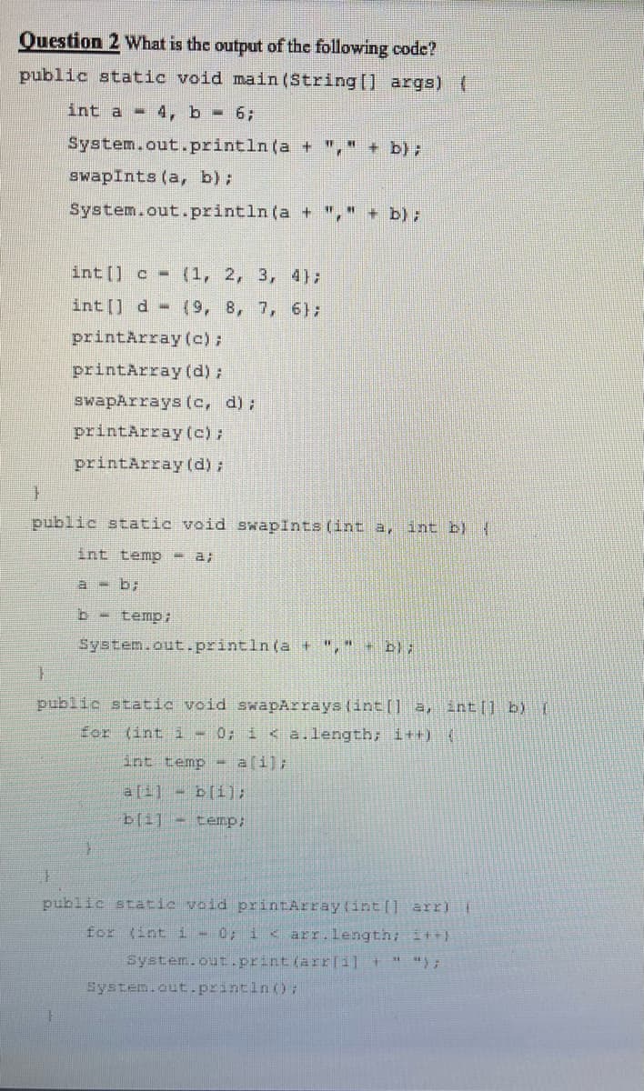 Question 2 What is the output of the following code?
public static void main (String [] args) (
int a 4, b- 6;
System.out.println (a + "," + b);
swapInts (a, b):
System.out.println (a + ","+ b);
int [] c -
(1, 2, 3, 4);
int [] d- (9, 8, 7, 6);
printArray (c);
printArray(d);
swapArrays (c, d);
printArray (c);
printArray (d);
public static void swapints (int a, int b) {
int temp - a;
a - b;
b - temp:
System.out.-println(a + "," b);
public static void swapArrays (int[] a, int|] b) (
for (int i - 0; i < a.length; i++) (
int temp - a[i);
bli]-temp;
public static void printArray(int [] arr)E
for (int i - 0; i < arr.length; it+)
system.out.print (arr(11 +
System.out.println() :
