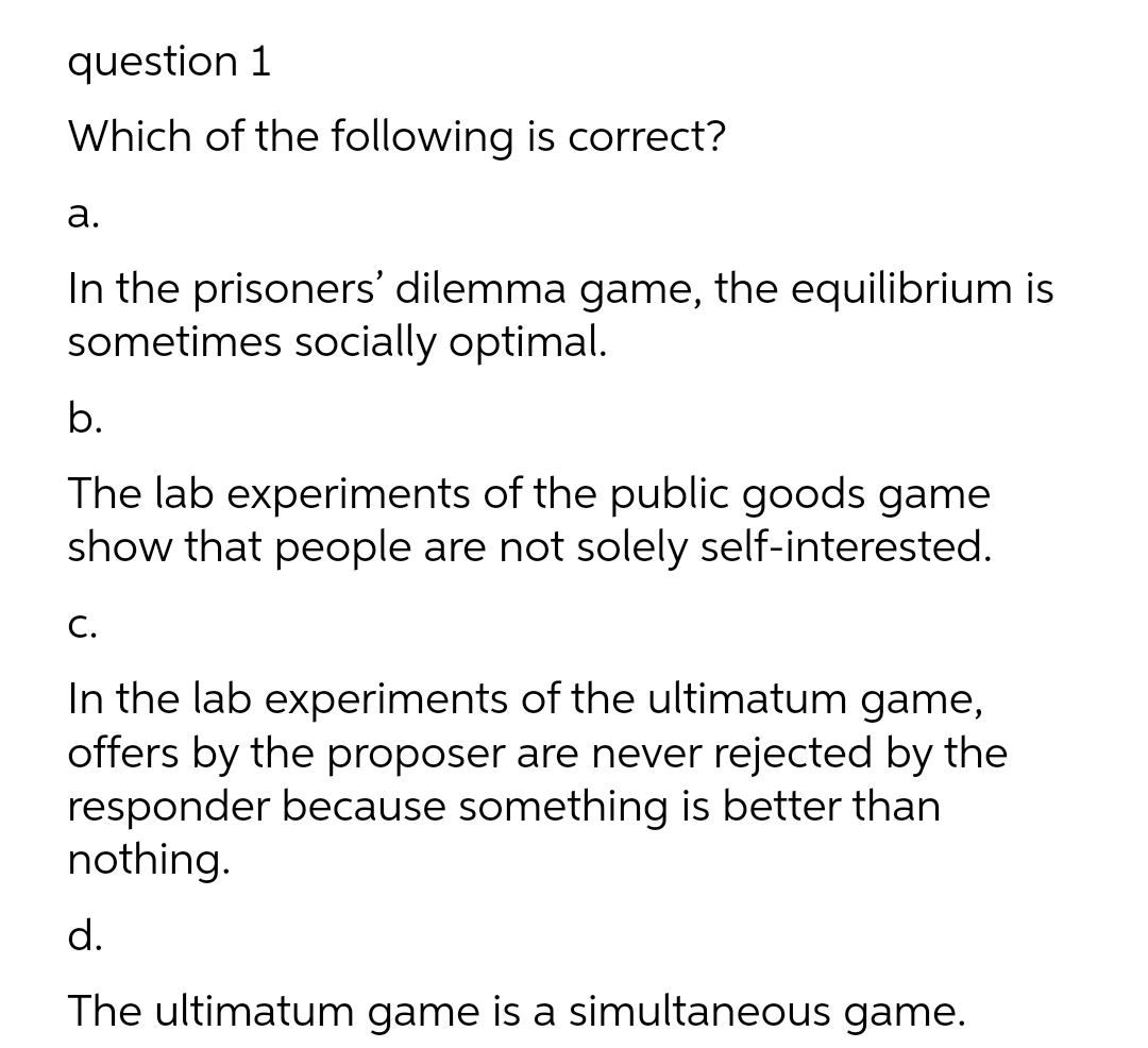 question 1
Which of the following is correct?
а.
In the prisoners' dilemma game, the equilibrium is
sometimes socially optimal.
b.
The lab experiments of the public goods game
show that people are not solely self-interested.
С.
In the lab experiments of the ultimatum game,
offers by the proposer are never rejected by the
responder because something is better than
nothing.
d.
The ultimatum game is a simultaneous game.
