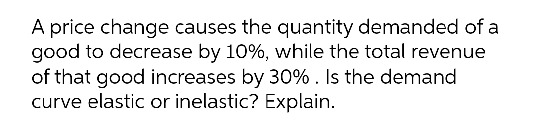 A price change causes the quantity demanded of a
good to decrease by 10%, while the total revenue
of that good increases by 30% . Is the demand
curve elastic or inelastic? Explain.
