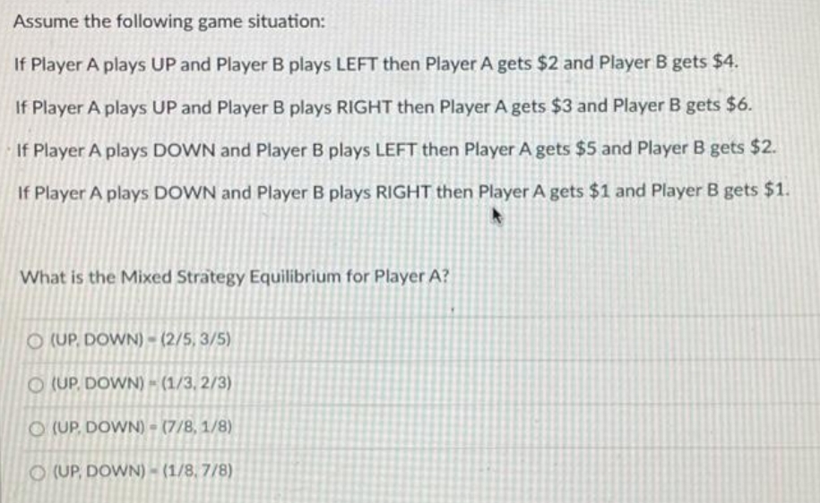 Assume the following game situation:
If Player A plays UP and Player B plays LEFT then Player A gets $2 and Player B gets $4.
If Player A plays UP and Player B plays RIGHT then Player A gets $3 and Player B gets $6.
If Player A plays DOWN and Player B plays LEFT then Player A gets $5 and Player B gets $2.
If Player A plays DOWN and Player B plays RIGHT then Player A gets $1 and Player B gets $1.
What is the Mixed Strategy Equilibrium for Player A?
O (UP. DOWN) - (2/5, 3/5)
O (UP, DOWN) = (1/3, 2/3)
O (UP, DOWN) = (7/8, 1/8)
O (UP, DOWN) - (1/8, 7/8)
