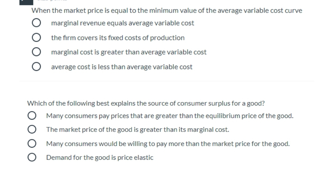 When the market price is equal to the minimum value of the average variable cost curve
marginal revenue equals average variable cost
the firm covers its fixed costs of production
marginal cost is greater than average variable cost
average cost is less than average variable cost
Which of the following best explains the source of consumer surplus for a good?
Many consumers pay prices that are greater than the equilibrium price of the good.
The market price of the good is greater than its marginal cost.
Many consumers would be willing to pay more than the market price for the good.
Demand for the good is price elastic
