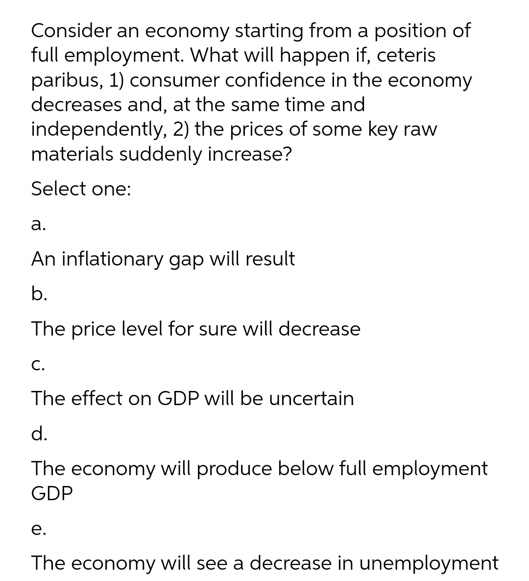 Consider an economy starting from a position of
full employment. What will happen if, ceteris
paribus, 1) consumer confidence in the economy
decreases and, at the same time and
independently, 2) the prices of some key raw
materials suddenly increase?
Select one:
а.
An inflationary gap will result
b.
The price level for sure will decrease
С.
The effect on GDP will be uncertain
d.
The economy will produce below full employment
GDP
е.
The economy will see a decrease in unemployment
