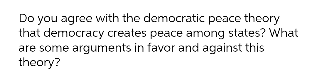 Do you agree with the democratic peace theory
that democracy creates peace among states? What
are some arguments in favor and against this
theory?
