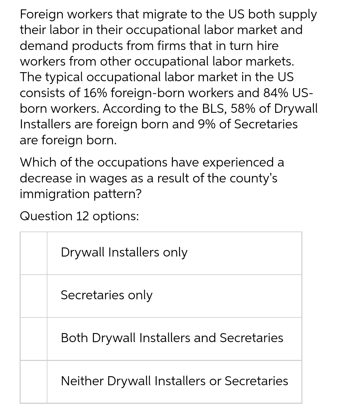 Foreign workers that migrate to the US both supply
their labor in their occupational labor market and
demand products from firms that in turn hire
workers from other occupational labor markets.
The typical occupational labor market in the US
consists of 16% foreign-born workers and 84% US-
born workers. According to the BLS, 58% of Drywall
Installers are foreign born and 9% of Secretaries
are foreign born.
Which of the occupations have experienced a
decrease in wages as a result of the county's
immigration pattern?
Question 12 options:
Drywall Installers only
Secretaries only
Both Drywall Installers and Secretaries
Neither Drywall Installers or Secretaries
