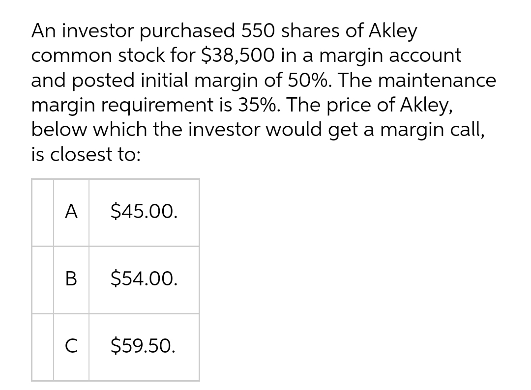 An investor purchased 550 shares of Akley
common stock for $38,500 in a margin account
and posted initial margin of 50%. The maintenance
margin requirement is 35%. The price of Akley,
below which the investor would get a margin call,
is closest to:
A
$45.00.
В
$54.00.
C
$59.50.
