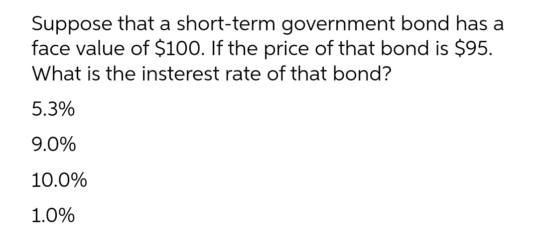 Suppose that a short-term government bond has a
face value of $100. If the price of that bond is $95.
What is the insterest rate of that bond?
5.3%
9.0%
10.0%
1.0%

