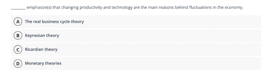 emphasize(s) that changing productivity and technology are the main reasons behind fluctuations in the economy.
A The real business cycle theory
B Keynesian theory
Ricardian theory
D Monetary theories
