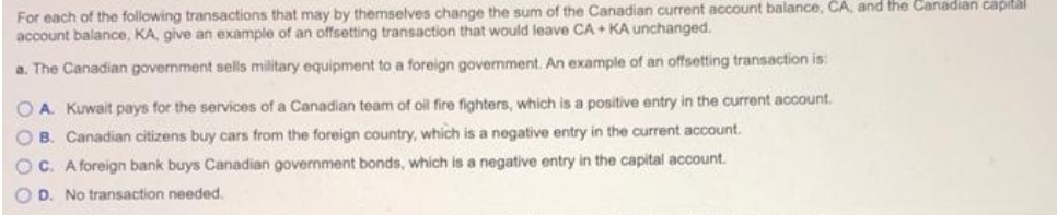 For each of the following transactions that may by themselves change the sum of the Canadian current account balance, CA, and the Canadian capilal
account balance, KA, give an example of an offsetting transaction that would leave CA + KA unchanged.
a. The Canadian government sells military equipment to a foreign govenment. An example of an offsetting transaction is:
O A. Kuwait pays for the services of a Canadian team of oil fire fighters, which is a positive entry in the current account.
O B. Canadian citizens buy cars from the foreign country, which is a negative entry in the current account.
O C. A foreign bank buys Canadian government bonds, which is a negative entry in the capital account.
O D. No transaction needed.
