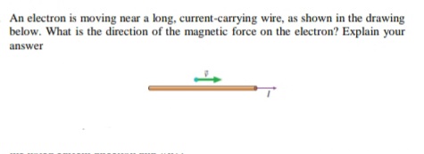 An electron is moving near a long, current-carrying wire, as shown in the drawing
below. What is the direction of the magnetic force on the electron? Explain your
answer
