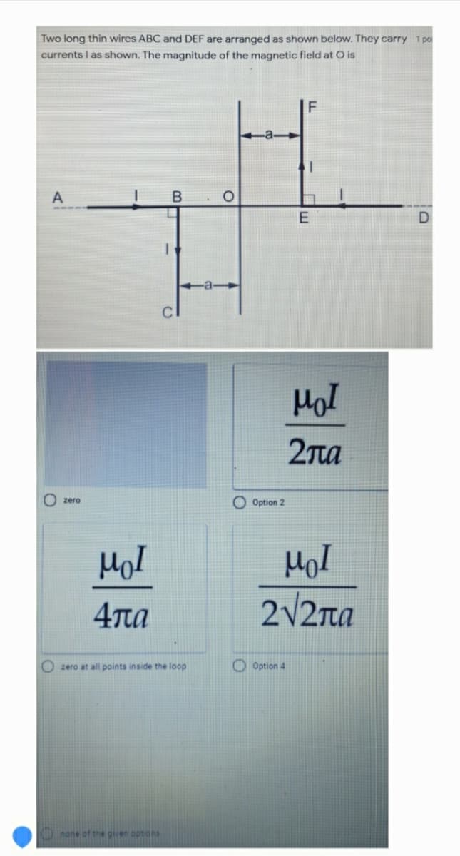 Two long thin wires ABC and DEF are arranged as shown below. They carry 1 po
currents I as shown. The magnitude of the magnetic field at O is
A
Hol
2Ta
O Option 2
zero
4πα
2/2ra
O zero at all points inside the loop
O Option 4
none of the giren options
三
