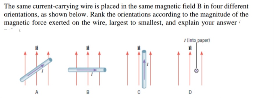 The same current-carrying wire is placed in the same magnetic field B in four different
orientations, as shown below. Rank the orientations according to the magnitude of the
magnetic force exerted on the wire, largest to smallest, and explain your answer
I (into paper)
A
B
C
