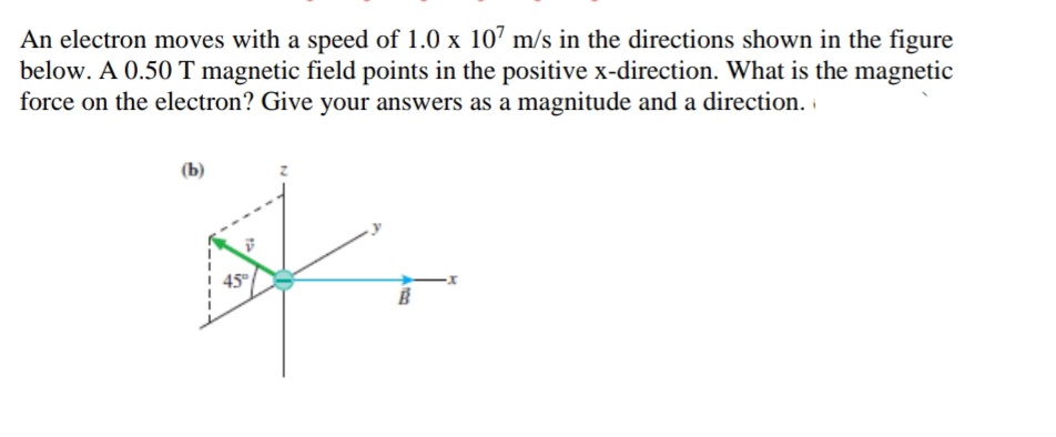 An electron moves with a speed of 1.0 x 10' m/s in the directions shown in the figure
below. A 0.50 T magnetic field points in the positive x-direction. What is the magnetic
force on the electron? Give your answers as a magnitude and a direction.
(b)
45
