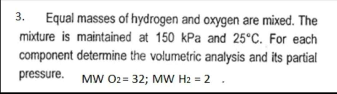 3. Equal masses of hydrogen and oxygen are mixed. The
mixture is maintained at 150 kPa and 25°C. For each
component determine the volumetric analysis and its partial
pressure. MW O2 = 32; MW H2 = 2.