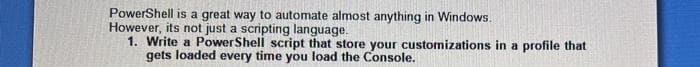 PowerShell is a great way to automate almost anything in Windows.
However, its not just a scripting language.
1. Write a PowerShell script that store your customizations in a profile that
gets loaded every time you load the Console.
