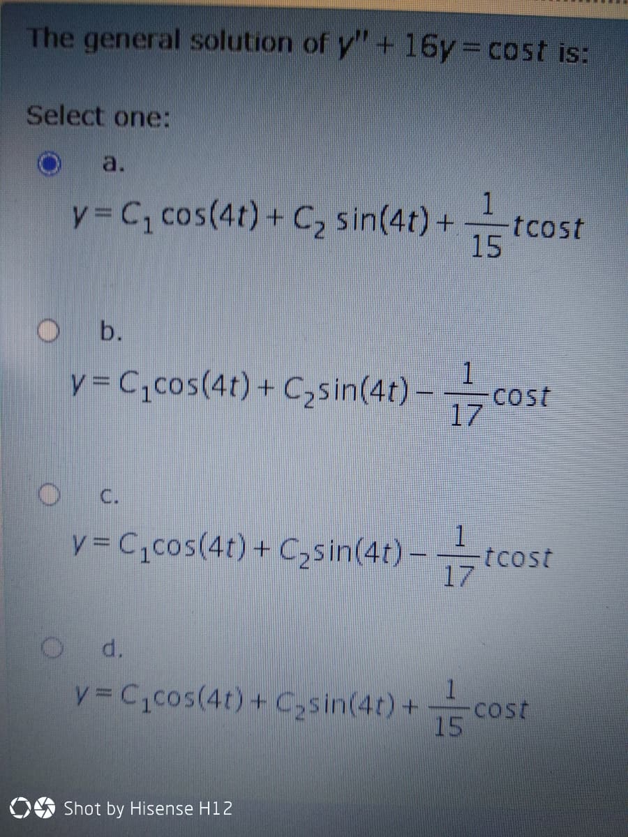 The general solution of y"+16y3Dcost is:
Select one:
a.
y= C, cos(4t) + C2 sin(4t) +
1
tcost
15
O b.
y= C,cos(4r) + C,sin(4t)-cost
17
C.
1
y = C,cos(4t) + C,sin(4t) – tcost
17
d.
y= C,cos(4t)+ C2sin(4t) +
Cost
15
OO Shot by Hisense H12
