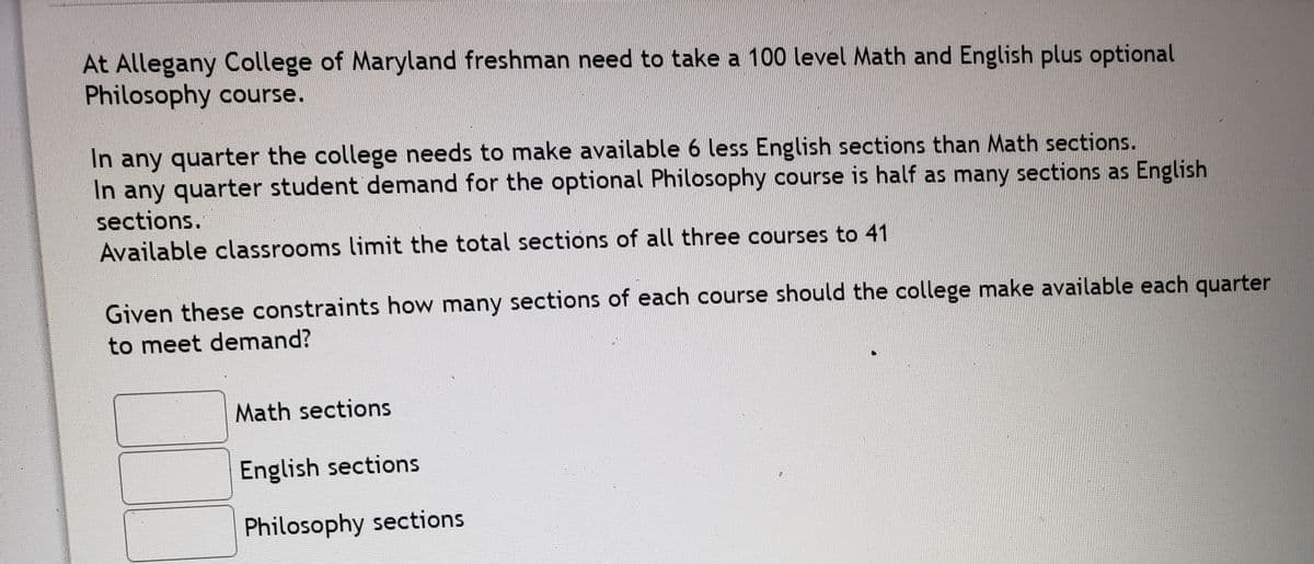 At Allegany College of Maryland freshman need to take a 100 level Math and English plus optional
Philosophy course.
In any quarter the college needs to make available 6 less English sections than Math sections.
In any quarter student demand for the optional Philosophy course is half as many sections as English
sections.
Available classrooms limit the total sections of all three courses to 41
Given these constraints how many sections of each course should the college make available each quarter
to meet demand?
Math sections
English sections
Philosophy sections
